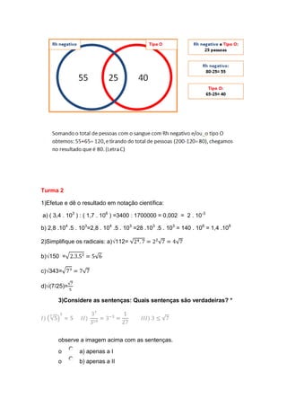 Turma 2
1)Efetue e dê o resultado em notação científica:
a) ( 3,4 . 103 ) : ( 1,7 . 106 ) =3400 : 1700000 = 0,002 = 2 . 10-3
b) 2,8 .104 .5 . 103=2,8 . 104 .5 . 103 =28 .103 .5 . 103 = 140 . 106 = 1,4 .108
2)Simplifique os radicais: a)√112=
b)√150 =
c)√343=
d)√(7/25)=
3)Considere as sentenças: Quais sentenças são verdadeiras? *

observe a imagem acima com as sentenças.
o

a) apenas a I

o

b) apenas a II

 