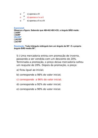 o

c) apenas a III

o

d) apenas a I e a II

o

e) apenas a II e a III

Exercicio4:
Observe a figura: Sabendo que AB=AC=BC=CD, o ângulo BÂD mede:
( )a)60°
( )b)80°
(X)c)90°
( )d)120°
( )e)150°
Resolução: Todo triângulo retângulo tem um ângulo de 90°. E o proprio
ângulo BÂD media 90°.

 