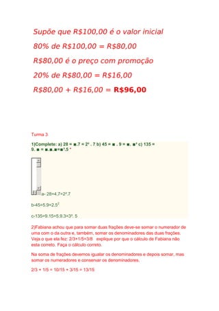 Turma 3
1)Complete: a) 28 = ∎.7 = 2² . 7 b) 45 = ∎ . 9 = ∎. ∎² c) 135 =
9. ∎ = ∎.∎.∎=∎³.5 *

a- 28=4.7=2².7
b-45=5.9=2.52
c-135=9.15=5.9.3=3³. 5
2)Fabiana achou que para somar duas frações deve-se somar o numerador de
uma com o da outra e, também, somar os denominadores das duas frações.
Veja o que ela fez: 2/3+1/5=3/8 explique por que o cálculo de Fabiana não
esta correto. Faça o cálculo correto.
Na soma de frações devemos igualar os denominadores e depois somar, mas
somar os numeradores e conservar os denominadores.
2/3 + 1/5 = 10/15 + 3/15 = 13/15

 