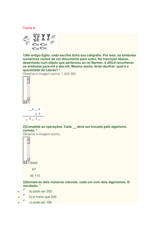 Turma 4

1)No antigo Egito, cada escriba tinha sua caligrafia. Por isso, os símbolos
numéricos variam de um documento para outro. Na inscrição abaixo,
desenhada num objeto que pertenceu ao rei Narmer, é difícil reconhecer
os símbolos para mil e dez mil. Mesmo assim, tente decifrar: qual é a
quantidade de cabras? *
Observe a imagem acima. 1 422 000

2)Complete as operações. Cada __ deve ser trocado pelo algarismo
correto. *
Observe a imagem acima.

6445
X7
45 115
3)Somam-se dois números naturais, cada um com dois algarismos. O
resultado: *
a) pode ser 200
b) é maior que 200
c) pode ser 199

 
