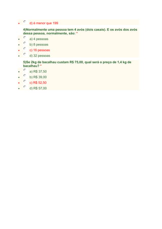 d) é menor que 199
4)Normalmente uma pessoa tem 4 avós (dois casais). E os avós dos avós
dessa pessoa, normalmente, são: *
a) 4 pessoas
b) 8 pessoas
c) 16 pessoas
d) 32 pessoas
5)Se 2kg de bacalhau custam R$ 75,00, qual será o preço de 1,4 kg de
bacalhau? *
a) R$ 37,50
b) R$ 39,00
c) R$ 52,50
d) R$ 57,00

 