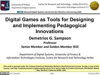 University of Piraeus
Department of Digital Systems
Centre for Research and Technology – Hellas (CE.R.T.H.)
Information Technologies Institute (I.T.I.)
25 January 2014
Advanced Digital Systems and Services for Education and Learning (ASK)
1/40D. G. Sampson
Digital Games as Tools for Designing
and Implementing Pedagogical
Innovations
This work is licensed under the Creative Commons Attribution-NoDerivs-NonCommercial License. To view a copy of this
license, visit http://creativecommons.org/licenses/by-nd-nc/1.0 or send a letter to Creative Commons, 559 Nathan Abbott
Way, Stanford, California 94305, USA.
Demetrios G. Sampson
Professor
Senior Member and Golden Member IEEE
Department of Digital Systems, University of Piraeus &
Information Technologies Institute, Centre for Research and Technology Hellas
 