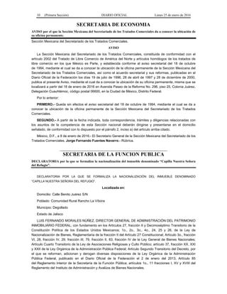10 (Primera Sección) DIARIO OFICIAL Lunes 25 de enero de 2016
SECRETARIA DE ECONOMIA
AVISO por el que la Sección Mexicana del Secretariado de los Tratados Comerciales da a conocer la ubicación de
su oficina permanente.
Sección Mexicana del Secretariado de los Tratados Comerciales.
AVISO
La Sección Mexicana del Secretariado de los Tratados Comerciales, constituida de conformidad con el
artículo 2002 del Tratado de Libre Comercio de América del Norte y artículos homólogos de los tratados de
libre comercio en los que México es Parte, y establecida conforme al aviso secretarial del 18 de octubre
de 1994, mediante el cual se da a conocer la ubicación de la oficina permanente de la Sección Mexicana del
Secretariado de los Tratados Comerciales, así como el acuerdo secretarial y sus reformas, publicadas en el
Diario Oficial de la Federación los días 19 de julio de 1996, 28 de abril de 1997 y 28 de diciembre de 2000,
publica el presente Aviso, mediante el cual da a conocer la ubicación de su oficina permanente, misma que se
localizará a partir del 18 de enero de 2016 en Avenida Paseo de la Reforma No. 296, piso 25, Colonia Juárez,
Delegación Cuauhtémoc, código postal 06600, en la Ciudad de México, Distrito Federal.
Por lo anterior:
PRIMERO.- Queda sin efectos el aviso secretarial del 18 de octubre de 1994, mediante el cual se da a
conocer la ubicación de la oficina permanente de la Sección Mexicana del Secretariado de los Tratados
Comerciales.
SEGUNDO.- A partir de la fecha indicada, toda correspondencia, trámites y diligencias relacionadas con
los asuntos de la competencia de esta Sección nacional deberán dirigirse y presentarse en el domicilio
señalado, de conformidad con lo dispuesto por el párrafo 2, inciso a) del artículo arriba citado.
México, D.F., a 8 de enero de 2016.- El Secretario General de la Sección Mexicana del Secretariado de los
Tratados Comerciales, Jorge Fernando Fuentes Navarro.- Rúbrica.
SECRETARIA DE LA FUNCION PUBLICA
DECLARATORIA por la que se formaliza la nacionalización del inmueble denominado “Capilla Nuestra Señora
del Refugio”.
DECLARATORIA POR LA QUE SE FORMALIZA LA NACIONALIZACIÓN DEL INMUEBLE DENOMINADO
“CAPILLA NUESTRA SEÑORA DEL REFUGIO”.
Localizada en:
Domicilio: Calle Benito Juárez S/N
Poblado: Comunidad Rural Rancho La Víbora
Municipio: Degollado
Estado de Jalisco
LUIS FERNANDO MORALES NÚÑEZ, DIRECTOR GENERAL DE ADMINISTRACIÓN DEL PATRIMONIO
INMOBILIARIO FEDERAL, con fundamento en los Artículos 27, fracción II y Decimoséptimo Transitorio de la
Constitución Política de los Estados Unidos Mexicanos; 1o., 2o., 3o., 4o., 24, 25 y 26, de la Ley de
Nacionalización de Bienes, Reglamentaria de la fracción II del Artículo 27 Constitucional; Artículo 3o., fracción
VI, 28, fracción IV, 29, fracción III, 79, fracción II, 83, fracción IV de la Ley General de Bienes Nacionales;
Artículo Cuarto Transitorio de la Ley de Asociaciones Religiosas y Culto Público; artículo 37, fracción XX, XXI
y XXII de la Ley Orgánica de la Administración Pública Federal; Artículo Segundo Transitorio del Decreto, por
el que se reforman, adicionan y derogan diversas disposiciones de la Ley Orgánica de la Administración
Pública Federal, publicado en el Diario Oficial de la Federación el 2 de enero del 2013, Artículo 85
del Reglamento Interior de la Secretaría de la Función Pública; artículos 1o., 11 fracciones I, XV y XVIII del
Reglamento del Instituto de Administración y Avalúos de Bienes Nacionales.
 