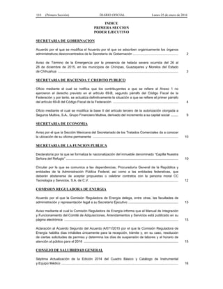 110 (Primera Sección) DIARIO OFICIAL Lunes 25 de enero de 2016
INDICE
PRIMERA SECCION
PODER EJECUTIVO
SECRETARIA DE GOBERNACION
Acuerdo por el que se modifica el Acuerdo por el que se adscriben orgánicamente los órganos
administrativos desconcentrados de la Secretaría de Gobernación ................................................. 2
Aviso de Término de la Emergencia por la presencia de helada severa ocurrida del 26 al
28 de diciembre de 2015, en los municipios de Chínipas, Guazapares y Morelos del Estado
de Chihuahua ................................................................................................................................... 3
SECRETARIA DE HACIENDA Y CREDITO PUBLICO
Oficio mediante el cual se notifica que los contribuyentes a que se refiere el Anexo 1 no
ejercieron el derecho previsto en el artículo 69-B, segundo párrafo del Código Fiscal de la
Federación y por tanto, se actualiza definitivamente la situación a que se refiere el primer párrafo
del artículo 69-B del Código Fiscal de la Federación ....................................................................... 4
Oficio mediante el cual se modifica la base II del artículo tercero de la autorización otorgada a
Seguros Multiva, S.A., Grupo Financiero Multiva, derivado del incremento a su capital social ........ 9
SECRETARIA DE ECONOMIA
Aviso por el que la Sección Mexicana del Secretariado de los Tratados Comerciales da a conocer
la ubicación de su oficina permanente ............................................................................................. 10
SECRETARIA DE LA FUNCION PUBLICA
Declaratoria por la que se formaliza la nacionalización del inmueble denominado “Capilla Nuestra
Señora del Refugio” .......................................................................................................................... 10
Circular por la que se comunica a las dependencias, Procuraduría General de la República y
entidades de la Administración Pública Federal, así como a las entidades federativas, que
deberán abstenerse de aceptar propuestas o celebrar contratos con la persona moral CC
Tecnología y Servicios, S.A. de C.V. ................................................................................................ 12
COMISION REGULADORA DE ENERGIA
Acuerdo por el que la Comisión Reguladora de Energía delega, entre otras, las facultades de
administración y representación legal a su Secretario Ejecutivo ...................................................... 13
Aviso mediante el cual la Comisión Reguladora de Energía informa que el Manual de Integración
y Funcionamiento del Comité de Adquisiciones, Arrendamientos y Servicios está publicado en su
página electrónica ............................................................................................................................ 15
Aclaración al Acuerdo Segundo del Acuerdo A/071/2015 por el que la Comisión Reguladora de
Energía habilita días inhábiles únicamente para la recepción, trámite y, en su caso, resolución
de ciertas solicitudes de permiso y determina los días de suspensión de labores y el horario de
atención al público para el 2016 ....................................................................................................... 15
CONSEJO DE SALUBRIDAD GENERAL
Séptima Actualización de la Edición 2014 del Cuadro Básico y Catálogo de Instrumental
y Equipo Médico ............................................................................................................................... 16
 