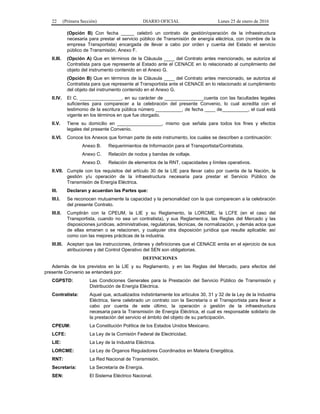 22 (Primera Sección) DIARIO OFICIAL Lunes 25 de enero de 2016
(Opción B) Con fecha _____ celebró un contrato de gestión/operación de la infraestructura
necesaria para prestar el servicio público de Transmisión de energía eléctrica, con (nombre de la
empresa Transportista) encargada de llevar a cabo por orden y cuenta del Estado el servicio
público de Transmisión. Anexo F.
II.III. (Opción A) Que en términos de la Cláusula ____ del Contrato antes mencionado, se autoriza al
Contratista para que represente al Estado ante el CENACE en lo relacionado al cumplimiento del
objeto del instrumento contenido en el Anexo G.
(Opción B) Que en términos de la Cláusula ____ del Contrato antes mencionado, se autoriza al
Contratista para que represente al Transportista ante el CENACE en lo relacionado al cumplimiento
del objeto del instrumento contenido en el Anexo G.
II.IV. El C. ________________, en su carácter de _______________cuenta con las facultades legales
suficientes para comparecer a la celebración del presente Convenio, lo cual acredita con el
testimonio de la escritura pública número __________, de fecha ____ de__________, el cual está
vigente en los términos en que fue otorgado.
II.V. Tiene su domicilio en _________________, mismo que señala para todos los fines y efectos
legales del presente Convenio.
II.VI. Conoce los Anexos que forman parte de este instrumento, los cuales se describen a continuación:
Anexo B. Requerimientos de Información para el Transportista/Contratista.
Anexo C. Relación de nodos y bandas de voltaje.
Anexo D. Relación de elementos de la RNT, capacidades y límites operativos.
II.VII. Cumple con los requisitos del artículo 30 de la LIE para llevar cabo por cuenta de la Nación, la
gestión y/u operación de la infraestructura necesaria para prestar el Servicio Público de
Transmisión de Energía Eléctrica.
III. Declaran y acuerdan las Partes que:
III.I. Se reconocen mutuamente la capacidad y la personalidad con la que comparecen a la celebración
del presente Contrato.
III.II. Cumplirán con la CPEUM, la LIE y su Reglamento, la LORCME, la LCFE (en el caso del
Transportista, cuando no sea un contratista), y sus Reglamentos, las Reglas del Mercado y las
disposiciones jurídicas, administrativas, regulatorias, técnicas, de normalización, y demás actos que
de ellas emanen o se relacionen, y cualquier otra disposición jurídica que resulte aplicable; así
como con las mejores prácticas de la industria.
III.III. Aceptan que las instrucciones, órdenes y definiciones que el CENACE emita en el ejercicio de sus
atribuciones y del Control Operativo del SEN son obligatorias.
DEFINICIONES
Además de los previstos en la LIE y su Reglamento, y en las Reglas del Mercado, para efectos del
presente Convenio se entenderá por:
CGPSTD: Las Condiciones Generales para la Prestación del Servicio Público de Transmisión y
Distribución de Energía Eléctrica.
Contratista: Aquel que, actualizados indistintamente los artículos 30, 31 y 32 de la Ley de la Industria
Eléctrica, tiene celebrado un contrato con la Secretaría o el Transportista para llevar a
cabo por cuenta de este último, la operación o gestión de la infraestructura
necesaria para la Transmisión de Energía Eléctrica, el cual es responsable solidario de
la prestación del servicio el ámbito del objeto de su participación.
CPEUM: La Constitución Política de los Estados Unidos Mexicano.
LCFE: La Ley de la Comisión Federal de Electricidad.
LIE: La Ley de la Industria Eléctrica.
LORCME: La Ley de Órganos Reguladores Coordinados en Materia Energética.
RNT: La Red Nacional de Transmisión.
Secretaría: La Secretaría de Energía.
SEN: El Sistema Eléctrico Nacional.
 