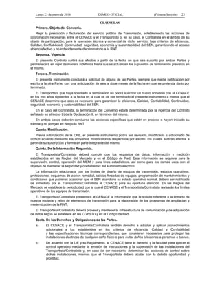 Lunes 25 de enero de 2016 DIARIO OFICIAL (Primera Sección) 23
CLÁUSULAS
Primera. Objeto del Convenio.
Regir la prestación y facturación del servicio público de Transmisión, estableciendo las acciones de
coordinación necesarias entre el CENACE y el Transportista o, en su caso, el Contratista en el ámbito de su
objeto de participación, para la operación técnica y comercial de dicho servicio, bajo criterios de eficiencia,
Calidad, Confiabilidad, Continuidad, seguridad, economía y sustentabilidad del SEN, garantizando el acceso
abierto efectivo y no indebidamente discriminatorio a la RNT.
Segunda. Vigencia.
El presente Contrato surtirá sus efectos a partir de la fecha en que sea suscrito por ambas Partes y
permanecerá en vigor de manera indefinida hasta que se actualicen los supuestos de terminación previstos en
el mismo.
Tercera. Terminación.
El presente instrumento concluirá a solicitud de alguna de las Partes, siempre que medie notificación por
escrito a la otra Parte, con una anticipación de seis a doce meses de la fecha en que se pretenda darlo por
terminado.
El Transportista que haya solicitado la terminación no podrá suscribir un nuevo convenio con el CENACE
en los tres años siguientes a la fecha en la cual se dé por terminado el presente instrumento a menos que el
CENACE determine que esto es necesario para garantizar la eficiencia, Calidad, Confiabilidad, Continuidad,
seguridad, economía y sustentabilidad del SEN.
En el caso del Contratista, la terminación del Convenio estará determinada por la vigencia del Contrato
señalado en el inciso b) de la Declaración II, en términos del mismo.
En ambos casos deberán concluirse las acciones específicas que estén en proceso o hayan iniciado su
trámite y no pongan en riesgo la RNT.
Cuarta. Modificación.
Previa autorización de la CRE, el presente instrumento podrá ser revisado, modificado o adicionado de
común acuerdo mediante los convenios modificatorios respectivos por escrito, los cuales surtirán efectos a
partir de su suscripción y formarán parte integrante del mismo.
Quinta. De la Información Requerida.
El Transportista/Contratista deberá cumplir con los requisitos de datos, información y medición
establecidos en las Reglas del Mercado y en el Código de Red. Esta información se requiere para la
supervisión, control, operación del MEM y para fines estadísticos, así como para los demás usos con el
objetivo de mantener la seguridad y confiabilidad del suministro eléctrico.
La información relacionada con los límites de diseño de equipos de transmisión, estados operativos,
protecciones, esquemas de acción remedial, salidas forzadas de equipos, programación de mantenimientos y
condiciones que pudieran ocasionar que el SEN abandone su estado operativo normal, deberá ser notificada
de inmediato por el Transportista/Contratista al CENACE para su oportuna atención. En las Reglas del
Mercado se establece la periodicidad con la que el CENACE y el Transportista/Contratista revisarán los límites
operativos de los equipos de transmisión.
El Transportista/Contratista presentará al CENACE la información que le solicite referente a la entrada de
nuevos equipos y retiro de elementos de transmisión para la elaboración de los programas de ampliación y
modernización de la RNT.
El Transportista/Contratista deberá proveer y mantener la infraestructura de comunicación y de adquisición
de datos según se establece en las CGPSTD y en el Código de Red.
Sexta. De los Derechos y Obligaciones de las Partes.
a) El CENACE y el Transportista/Contratista tendrán derecho a adoptar y aplicar procedimientos
adicionales a los establecidos en los criterios de eficiencia, Calidad y Confiabilidad
y las especificaciones técnicas correspondientes, que consideren necesarios para proteger las
instalaciones eléctricas de cualquier daño físico o para evitar daños o lesiones a personas o bienes.
b) De acuerdo con la LIE y su Reglamento, el CENACE tiene el derecho y la facultad para ejercer el
control operativo mediante la emisión de instrucciones y la supervisión de las instalaciones del
Transportista/Contratista y, en caso de ser necesario, determinar las acciones de control sobre
dichas instalaciones, mismas que el Transportista deberá acatar con la debida oportunidad y
prontitud.
 
