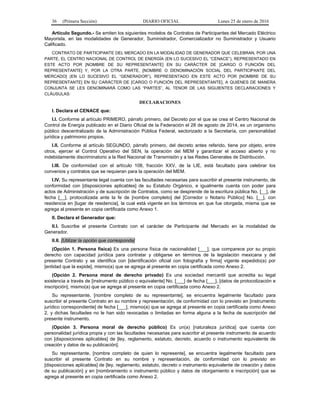 36 (Primera Sección) DIARIO OFICIAL Lunes 25 de enero de 2016
Artículo Segundo.- Se emiten los siguientes modelos de Contratos de Participantes del Mercado Eléctrico
Mayorista, en las modalidades de Generador, Suministrador, Comercializador no Suministrador y Usuario
Calificado.
CONTRATO DE PARTICIPANTE DEL MERCADO EN LA MODALIDAD DE GENERADOR QUE CELEBRAN, POR UNA
PARTE, EL CENTRO NACIONAL DE CONTROL DE ENERGÍA (EN LO SUCESIVO EL “CENACE”), REPRESENTADO EN
ESTE ACTO POR [NOMBRE DE SU REPRESENTANTE] EN SU CARÁCTER DE [CARGO O FUNCIÓN DEL
REPRESENTANTE] Y, POR LA OTRA PARTE, [NOMBRE O DENOMINACIÓN SOCIAL DEL PARTICIPANTE DEL
MERCADO] (EN LO SUCESIVO EL “GENERADOR”), REPRESENTADO EN ESTE ACTO POR [NOMBRE DE SU
REPRESENTANTE] EN SU CARÁCTER DE [CARGO O FUNCIÓN DEL REPRESENTANTE], A QUIENES DE MANERA
CONJUNTA SE LES DENOMINARÁ COMO LAS “PARTES”, AL TENOR DE LAS SIGUIENTES DECLARACIONES Y
CLÁUSULAS:
DECLARACIONES
I. Declara el CENACE que:
I.I. Conforme al artículo PRIMERO, párrafo primero, del Decreto por el que se crea el Centro Nacional de
Control de Energía publicado en el Diario Oficial de la Federación el 28 de agosto de 2014, es un organismo
público descentralizado de la Administración Pública Federal, sectorizado a la Secretaría, con personalidad
jurídica y patrimonio propios.
I.II. Conforme al artículo SEGUNDO, párrafo primero, del decreto antes referido, tiene por objeto, entre
otros, ejercer el Control Operativo del SEN, la operación del MEM y garantizar el acceso abierto y no
indebidamente discriminatorio a la Red Nacional de Transmisión y a las Redes Generales de Distribución.
I.III. De conformidad con el artículo 108, fracción XXV, de la LIE, está facultado para celebrar los
convenios y contratos que se requieran para la operación del MEM.
I.IV. Su representante legal cuenta con las facultades necesarias para suscribir el presente instrumento, de
conformidad con [disposiciones aplicables] de su Estatuto Orgánico, e igualmente cuenta con poder para
actos de Administración y de suscripción de Contratos, como se desprende de la escritura pública No. [__], de
fecha [__], protocolizada ante la fe de [nombre completo] del [Corredor o Notario Público] No. [__], con
residencia en [lugar de residencia], la cual está vigente en los términos en que fue otorgada, misma que se
agrega al presente en copia certificada como Anexo 1.
II. Declara el Generador que:
II.I. Suscribe el presente Contrato con el carácter de Participante del Mercado en la modalidad de
Generador.
II.II. [Utilizar la opción que corresponda]
(Opción 1. Persona física) Es una persona física de nacionalidad [___], que comparece por su propio
derecho con capacidad jurídica para contratar y obligarse en términos de la legislación mexicana y del
presente Contrato y se identifica con [identificación oficial con fotografía y firma] vigente expedido(a) por
[entidad que la expide], mismo(a) que se agrega al presente en copia certificada como Anexo 2.
(Opción 2. Persona moral de derecho privado) Es una sociedad mercantil que acredita su legal
existencia a través de [instrumento público o equivalente] No. [___] de fecha [___], [datos de protocolización e
inscripción], mismo(a) que se agrega al presente en copia certificada como Anexo 2.
Su representante, [nombre completo de su representante], se encuentra legalmente facultado para
suscribir el presente Contrato en su nombre y representación, de conformidad con lo previsto en [instrumento
jurídico correspondiente] de fecha [___], mismo(a) que se agrega al presente en copia certificada como Anexo
2, y dichas facultades no le han sido revocadas o limitadas en forma alguna a la fecha de suscripción del
presente instrumento.
(Opción 3. Persona moral de derecho público) Es un(a) [naturaleza jurídica] que cuenta con
personalidad jurídica propia y con las facultades necesarias para suscribir el presente instrumento de acuerdo
con [disposiciones aplicables] de [ley, reglamento, estatuto, decreto, acuerdo o instrumento equivalente de
creación y datos de su publicación].
Su representante, [nombre completo de quien lo represente], se encuentra legalmente facultado para
suscribir el presente Contrato en su nombre y representación, de conformidad con lo previsto en
[disposiciones aplicables] de [ley, reglamento, estatuto, decreto o instrumento equivalente de creación y datos
de su publicación] y en [nombramiento o instrumento público y datos de otorgamiento e inscripción] que se
agrega al presente en copia certificada como Anexo 2.
 