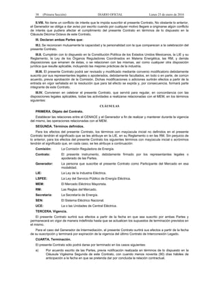 38 (Primera Sección) DIARIO OFICIAL Lunes 25 de enero de 2016
II.VIII. No tiene un conflicto de interés que le impida suscribir el presente Contrato. No obstante lo anterior,
el Generador se obliga a dar aviso por escrito cuando por cualquier motivo llegare a originarse algún conflicto
de interés que pudiera afectar el cumplimiento del presente Contrato en términos de lo dispuesto en la
Cláusula Décima Octava de este Contrato.
III. Declaran ambas Partes que:
III.I. Se reconocen mutuamente la capacidad y la personalidad con la que comparecen a la celebración del
presente Contrato.
III.II. Cumplirán con lo dispuesto en la Constitución Política de los Estados Unidos Mexicanos, la LIE y su
Reglamento, la Ley de los Órganos Reguladores Coordinados en Materia Energética, las RM, y demás
disposiciones que emanen de éstas, o se relacionen con las mismas, así como cualquier otra disposición
jurídica que resulte aplicable, incluyendo las mejores prácticas de la industria.
III.III. El presente Contrato podrá ser revisado y modificado mediante convenio modificatorio debidamente
suscrito por sus representantes legales o apoderados, debidamente facultados, en todo o en parte, de común
acuerdo, previa aprobación de la Comisión. Dichas modificaciones o adiciones surtirán efectos a partir de la
entrada en vigor señalada en la resolución que para tal efecto se expida y, por consecuencia, formará parte
integrante de este Contrato.
III.IV. Convienen en celebrar el presente Contrato, que servirá para regular, en concordancia con las
disposiciones legales aplicables, todas las actividades a realizarse relacionadas con el MEM, en los términos
siguientes:
CLÁUSULAS
PRIMERA. Objeto del Contrato.
Establecer las relaciones entre el CENACE y el Generador a fin de realizar y mantener durante la vigencia
del mismo, las operaciones relacionadas con el MEM.
SEGUNDA. Términos definidos.
Para los efectos del presente Contrato, los términos con mayúscula inicial no definidos en el presente
Contrato tendrán el significado que se les atribuye en la LIE, en su Reglamento o en las RM. Sin perjuicio de
lo anterior, para los efectos del presente Contrato los siguientes términos con mayúscula inicial o acrónimos
tendrán el significado que, en cada caso, se les atribuye a continuación:
Comisión: La Comisión Reguladora de Energía.
Contrato: El presente instrumento, debidamente firmado por los representantes legales o
apoderado de las Partes.
Generador: La persona que suscribe el presente Contrato como Participante del Mercado en esa
modalidad.
LIE: La Ley de la Industria Eléctrica.
LSPEE: La Ley del Servicio Público de Energía Eléctrica.
MEM: El Mercado Eléctrico Mayorista.
RM: Las Reglas del Mercado.
Secretaría: La Secretaría de Energía.
SEN: El Sistema Eléctrico Nacional.
UCE: La o las Unidades de Central Eléctrica.
TERCERA. Vigencia.
El presente Contrato surtirá sus efectos a partir de la fecha en que sea suscrito por ambas Partes y
permanecerá en vigor de manera indefinida hasta que se actualicen los supuestos de terminación previstos en
el mismo.
Para el caso del Generador de Intermediación, el presente Contrato surtirá sus efectos a partir de la fecha
de su suscripción y terminará por expiración de la vigencia del último Contrato de Interconexión Legado.
CUARTA. Terminación.
El presente Contrato sólo podrá darse por terminado en los casos siguientes:
a) Por acuerdo escrito de las Partes, previa notificación realizada en términos de lo dispuesto en la
Cláusula Vigésima Segunda de este Contrato, con cuando menos noventa (90) días hábiles de
anticipación a la fecha en que se pretenda dar por concluida la relación contractual.
 