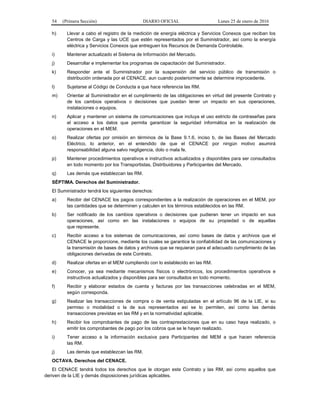 54 (Primera Sección) DIARIO OFICIAL Lunes 25 de enero de 2016
h) Llevar a cabo el registro de la medición de energía eléctrica y Servicios Conexos que reciban los
Centros de Carga y las UCE que estén representados por el Suministrador, así como la energía
eléctrica y Servicios Conexos que entreguen los Recursos de Demanda Controlable.
i) Mantener actualizado el Sistema de Información del Mercado.
j) Desarrollar e implementar los programas de capacitación del Suministrador.
k) Responder ante el Suministrador por la suspensión del servicio público de transmisión o
distribución ordenada por el CENACE, aun cuando posteriormente se determine improcedente.
l) Sujetarse al Código de Conducta a que hace referencia las RM.
m) Orientar al Suministrador en el cumplimiento de las obligaciones en virtud del presente Contrato y
de los cambios operativos o decisiones que puedan tener un impacto en sus operaciones,
instalaciones o equipos.
n) Aplicar y mantener un sistema de comunicaciones que incluya el uso estricto de contraseñas para
el acceso a los datos que permita garantizar la seguridad informática en la realización de
operaciones en el MEM.
o) Realizar ofertas por omisión en términos de la Base 9.1.6, inciso b, de las Bases del Mercado
Eléctrico, lo anterior, en el entendido de que el CENACE por ningún motivo asumirá
responsabilidad alguna salvo negligencia, dolo o mala fe.
p) Mantener procedimientos operativos e instructivos actualizados y disponibles para ser consultados
en todo momento por los Transportistas, Distribuidores y Participantes del Mercado.
q) Las demás que establezcan las RM.
SÉPTIMA. Derechos del Suministrador.
El Suministrador tendrá los siguientes derechos:
a) Recibir del CENACE los pagos correspondientes a la realización de operaciones en el MEM, por
las cantidades que se determinen y calculen en los términos establecidos en las RM.
b) Ser notificado de los cambios operativos o decisiones que pudieran tener un impacto en sus
operaciones, así como en las instalaciones o equipos de su propiedad o de aquellas
que represente.
c) Recibir acceso a los sistemas de comunicaciones, así como bases de datos y archivos que el
CENACE le proporcione, mediante los cuales se garantice la confiabilidad de las comunicaciones y
la transmisión de bases de datos y archivos que se requieran para el adecuado cumplimiento de las
obligaciones derivadas de este Contrato.
d) Realizar ofertas en el MEM cumpliendo con lo establecido en las RM.
e) Conocer, ya sea mediante mecanismos físicos o electrónicos, los procedimientos operativos e
instructivos actualizados y disponibles para ser consultados en todo momento.
f) Recibir y elaborar estados de cuenta y facturas por las transacciones celebradas en el MEM,
según corresponda.
g) Realizar las transacciones de compra o de venta estipuladas en el artículo 96 de la LIE, si su
permiso o modalidad o la de sus representados así se lo permiten, así como las demás
transacciones previstas en las RM y en la normatividad aplicable.
h) Recibir los comprobantes de pago de las contraprestaciones que en su caso haya realizado, o
emitir los comprobantes de pago por los cobros que se le hayan realizado.
i) Tener acceso a la información exclusiva para Participantes del MEM a que hacen referencia
las RM.
j) Las demás que establezcan las RM.
OCTAVA. Derechos del CENACE.
El CENACE tendrá todos los derechos que le otorgan este Contrato y las RM, así como aquellos que
deriven de la LIE y demás disposiciones jurídicas aplicables.
 