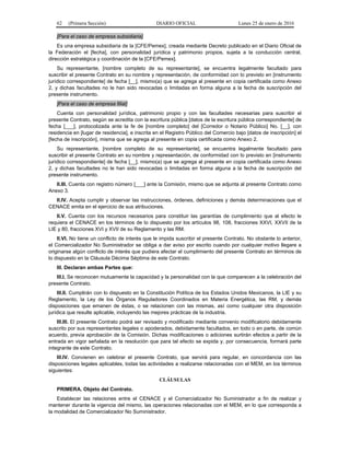 62 (Primera Sección) DIARIO OFICIAL Lunes 25 de enero de 2016
[Para el caso de empresa subsidiaria]
Es una empresa subsidiaria de la [CFE/Pemex], creada mediante Decreto publicado en el Diario Oficial de
la Federación el [fecha], con personalidad jurídica y patrimonio propios, sujeta a la conducción central,
dirección estratégica y coordinación de la [CFE/Pemex].
Su representante, [nombre completo de su representante], se encuentra legalmente facultado para
suscribir el presente Contrato en su nombre y representación, de conformidad con lo previsto en [instrumento
jurídico correspondiente] de fecha [__], mismo(a) que se agrega al presente en copia certificada como Anexo
2, y dichas facultades no le han sido revocadas o limitadas en forma alguna a la fecha de suscripción del
presente instrumento.
[Para el caso de empresa filial]
Cuenta con personalidad jurídica, patrimonio propio y con las facultades necesarias para suscribir el
presente Contrato, según se acredita con la escritura pública [datos de la escritura pública correspondiente] de
fecha [___], protocolizada ante la fe de [nombre completo] del [Corredor o Notario Público] No. [__], con
residencia en [lugar de residencia], e inscrita en el Registro Público del Comercio bajo [datos de inscripción] el
[fecha de inscripción], misma que se agrega al presente en copia certificada como Anexo 2.
Su representante, [nombre completo de su representante], se encuentra legalmente facultado para
suscribir el presente Contrato en su nombre y representación, de conformidad con lo previsto en [instrumento
jurídico correspondiente] de fecha [__], mismo(a) que se agrega al presente en copia certificada como Anexo
2, y dichas facultades no le han sido revocadas o limitadas en forma alguna a la fecha de suscripción del
presente instrumento.
II.III. Cuenta con registro número [___] ante la Comisión, mismo que se adjunta al presente Contrato como
Anexo 3.
II.IV. Acepta cumplir y observar las instrucciones, órdenes, definiciones y demás determinaciones que el
CENACE emita en el ejercicio de sus atribuciones.
II.V. Cuenta con los recursos necesarios para constituir las garantías de cumplimiento que al efecto le
requiera el CENACE en los términos de lo dispuesto por los artículos 98, 108, fracciones XXVI, XXVII de la
LIE y 80, fracciones XVI y XVII de su Reglamento y las RM.
II.VI. No tiene un conflicto de interés que le impida suscribir el presente Contrato. No obstante lo anterior,
el Comercializador No Suministrador se obliga a dar aviso por escrito cuando por cualquier motivo llegare a
originarse algún conflicto de interés que pudiera afectar el cumplimiento del presente Contrato en términos de
lo dispuesto en la Cláusula Décima Séptima de este Contrato.
III. Declaran ambas Partes que:
III.I. Se reconocen mutuamente la capacidad y la personalidad con la que comparecen a la celebración del
presente Contrato.
III.II. Cumplirán con lo dispuesto en la Constitución Política de los Estados Unidos Mexicanos, la LIE y su
Reglamento, la Ley de los Órganos Reguladores Coordinados en Materia Energética, las RM, y demás
disposiciones que emanen de éstas, o se relacionen con las mismas, así como cualquier otra disposición
jurídica que resulte aplicable, incluyendo las mejores prácticas de la industria.
III.III. El presente Contrato podrá ser revisado y modificado mediante convenio modificatorio debidamente
suscrito por sus representantes legales o apoderados, debidamente facultados, en todo o en parte, de común
acuerdo, previa aprobación de la Comisión. Dichas modificaciones o adiciones surtirán efectos a partir de la
entrada en vigor señalada en la resolución que para tal efecto se expida y, por consecuencia, formará parte
integrante de este Contrato.
III.IV. Convienen en celebrar el presente Contrato, que servirá para regular, en concordancia con las
disposiciones legales aplicables, todas las actividades a realizarse relacionadas con el MEM, en los términos
siguientes:
CLÁUSULAS
PRIMERA. Objeto del Contrato.
Establecer las relaciones entre el CENACE y el Comercializador No Suministrador a fin de realizar y
mantener durante la vigencia del mismo, las operaciones relacionadas con el MEM, en lo que corresponda a
la modalidad de Comercializador No Suministrador.
 