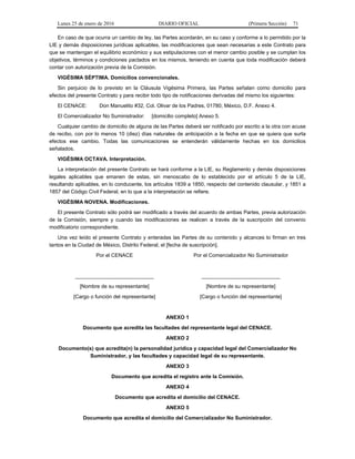 Lunes 25 de enero de 2016 DIARIO OFICIAL (Primera Sección) 71
En caso de que ocurra un cambio de ley, las Partes acordarán, en su caso y conforme a lo permitido por la
LIE y demás disposiciones jurídicas aplicables, las modificaciones que sean necesarias a este Contrato para
que se mantengan el equilibrio económico y sus estipulaciones con el menor cambio posible y se cumplan los
objetivos, términos y condiciones pactados en los mismos, teniendo en cuenta que toda modificación deberá
contar con autorización previa de la Comisión.
VIGÉSIMA SÉPTIMA. Domicilios convencionales.
Sin perjuicio de lo previsto en la Cláusula Vigésima Primera, las Partes señalan como domicilio para
efectos del presente Contrato y para recibir todo tipo de notificaciones derivadas del mismo los siguientes:
El CENACE: Don Manuelito #32, Col. Olivar de los Padres, 01780, México, D.F. Anexo 4.
El Comercializador No Suministrador: [domicilio completo] Anexo 5.
Cualquier cambio de domicilio de alguna de las Partes deberá ser notificado por escrito a la otra con acuse
de recibo, con por lo menos 10 (diez) días naturales de anticipación a la fecha en que se quiera que surta
efectos ese cambio. Todas las comunicaciones se entenderán válidamente hechas en los domicilios
señalados.
VIGÉSIMA OCTAVA. Interpretación.
La interpretación del presente Contrato se hará conforme a la LIE, su Reglamento y demás disposiciones
legales aplicables que emanen de estas, sin menoscabo de lo establecido por el artículo 5 de la LIE,
resultando aplicables, en lo conducente, los artículos 1839 a 1850, respecto del contenido clausular, y 1851 a
1857 del Código Civil Federal, en lo que a la interpretación se refiere.
VIGÉSIMA NOVENA. Modificaciones.
El presente Contrato sólo podrá ser modificado a través del acuerdo de ambas Partes, previa autorización
de la Comisión, siempre y cuando las modificaciones se realicen a través de la suscripción del convenio
modificatorio correspondiente.
Una vez leído el presente Contrato y enteradas las Partes de su contenido y alcances lo firman en tres
tantos en la Ciudad de México, Distrito Federal, el [fecha de suscripción].
Por el CENACE
___________________________
[Nombre de su representante]
[Cargo o función del representante]
Por el Comercializador No Suministrador
___________________________
[Nombre de su representante]
[Cargo o función del representante]
ANEXO 1
Documento que acredita las facultades del representante legal del CENACE.
ANEXO 2
Documento(s) que acredita(n) la personalidad jurídica y capacidad legal del Comercializador No
Suministrador, y las facultades y capacidad legal de su representante.
ANEXO 3
Documento que acredita el registro ante la Comisión.
ANEXO 4
Documento que acredita el domicilio del CENACE.
ANEXO 5
Documento que acredita el domicilio del Comercializador No Suministrador.
 