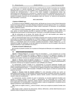 72 (Primera Sección) DIARIO OFICIAL Lunes 25 de enero de 2016
CONTRATO DE PARTICIPANTE DEL MERCADO EN LA MODALIDAD DE USUARIO CALIFICADO QUE CELEBRAN,
POR UNA PARTE, EL CENTRO NACIONAL DE CONTROL DE ENERGÍA (EN LO SUCESIVO EL “CENACE”),
REPRESENTADO EN ESTE ACTO POR [NOMBRE DE SU REPRESENTANTE] EN SU CARÁCTER DE [CARGO O
FUNCIÓN DEL REPRESENTANTE] Y, POR LA OTRA PARTE, [NOMBRE O DENOMINACIÓN SOCIAL DEL
PARTICIPANTE DEL MERCADO] (EN LO SUCESIVO EL “USUARIO CALIFICADO”), REPRESENTADO EN ESTE ACTO
POR [NOMBRE DE SU REPRESENTANTE] EN SU CARÁCTER DE [CARGO O FUNCIÓN DEL REPRESENTANTE], A
QUIENES DE MANERA CONJUNTA SE LES DENOMINARÁ COMO LAS “PARTES”, AL TENOR DE LAS SIGUIENTES
DECLARACIONES Y CLÁUSULAS:
DECLARACIONES
I. Declara el CENACE que:
I.I. Conforme al artículo PRIMERO, párrafo primero, del Decreto por el que se crea el Centro Nacional de
Control de Energía publicado en el Diario Oficial de la Federación el 28 de agosto de 2014, es un organismo
público descentralizado de la Administración Pública Federal, sectorizado a la Secretaría, con personalidad
jurídica y patrimonio propios.
I.II. Conforme al artículo SEGUNDO, párrafo primero, del decreto antes referido, tiene por objeto, entre
otros, ejercer el Control Operativo del SEN, la operación del MEM y garantizar el acceso abierto y no
indebidamente discriminatorio a la Red Nacional de Transmisión y a las Redes Generales de Distribución.
I.III. De conformidad con el artículo 108, fracción XXV, de la LIE, está facultado para celebrar los
convenios y contratos que se requieran para la operación del MEM.
I.IV. Su representante legal cuenta con las facultades necesarias para suscribir el presente instrumento, de
conformidad con [disposiciones aplicables] de su Estatuto Orgánico, e igualmente cuenta con poder para
actos de Administración y de suscripción de Contratos, como se desprende de la escritura pública No. [__], de
fecha [__], protocolizada ante la fe de [nombre completo] del [Corredor o Notario Público] No. [__], con
residencia en [lugar de residencia], la cual está vigente en los términos en que fue otorgada, misma que se
agrega al presente en copia certificada como Anexo 1.
II. Declara el Usuario Calificado que:
II.I. Suscribe el presente Contrato con el carácter de Participante del Mercado en la modalidad de Usuario
Calificado.
II.II. [Utilizar la opción que corresponda]
(Opción 1. Persona física) Es una persona física de nacionalidad [___], que comparece por su propio
derecho con capacidad jurídica para contratar y obligarse en términos de la legislación mexicana y del
presente Contrato y se identifica con [identificación oficial con fotografía y firma] vigente expedido(a) por
[entidad que la expide], mismo(a) que se agrega al presente en copia certificada como Anexo 2.
(Opción 2. Persona moral de derecho privado) Es una sociedad mercantil que acredita su legal
existencia a través de [instrumento público o equivalente] No. [___] de fecha [___], [datos de protocolización e
inscripción], mismo(a) que se agrega al presente en copia certificada como Anexo 2.
Su representante, [nombre completo de su representante], se encuentra legalmente facultado para
suscribir el presente Contrato en su nombre y representación, de conformidad con lo previsto en [instrumento
jurídico correspondiente] de fecha [___], mismo(a) que se agrega al presente en copia certificada como Anexo
2, y dichas facultades no le han sido revocadas o limitadas en forma alguna a la fecha de suscripción del
presente instrumento.
(Opción 3. Persona moral de derecho público) Es un(a) [naturaleza jurídica] que cuenta con
personalidad jurídica propia y con las facultades necesarias para suscribir el presente instrumento de acuerdo
con [disposiciones aplicables] de [ley, reglamento, estatuto, decreto, acuerdo o instrumento equivalente de
creación y datos de su publicación].
Su representante, [nombre completo de quien lo represente], se encuentra legalmente facultado para
suscribir el presente Contrato en su nombre y representación, de conformidad con lo previsto en
[disposiciones aplicables] de [ley, reglamento, estatuto, decreto o instrumento equivalente de creación y datos
de su publicación] y en [nombramiento o instrumento público y datos de otorgamiento e inscripción] que se
agrega al presente en copia certificada como Anexo 2.
II.III. Cuenta con registro número [__] ante la Comisión, mismo que se adjunta al presente Contrato como
Anexo 3.
II.IV. Acepta cumplir y observar las instrucciones, órdenes, definiciones y demás determinaciones que el
CENACE emita en el ejercicio de sus atribuciones.
 