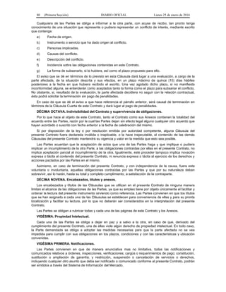 80 (Primera Sección) DIARIO OFICIAL Lunes 25 de enero de 2016
Cualquiera de las Partes se obliga a informar a la otra parte, con acuse de recibo, tan pronto tenga
conocimiento de una situación que represente o pudiera representar un conflicto de interés, mediante escrito
que contenga:
a) Fecha de origen.
b) Instrumento o servicio que ha dado origen al conflicto.
c) Personas implicadas.
d) Causas del conflicto.
e) Descripción del conflicto.
f) Incidencia sobre las obligaciones contenidas en este Contrato.
g) La forma de subsanarlo, si la hubiera, así como el plazo propuesto para ello.
El aviso que se dé en términos de lo previsto en esta Cláusula dará lugar a una evaluación, a cargo de la
parte afectada, de la situación descrita y sus efectos, en un plazo máximo de quince (15) días hábiles
posteriores a la fecha en que hubiera recibido el escrito. Una vez agotado dicho plazo, si no manifiesta
inconformidad alguna, se entenderán como aceptados tanto la forma como el plazo para subsanar el conflicto.
No obstante, si, resultado de la evaluación, la parte afectada decidiera no seguir con la relación contractual,
ésta podrá solicitar la terminación sin pago de penalidades.
En caso de que se dé el aviso a que hace referencia el párrafo anterior, será causal de terminación en
términos de la Cláusula Cuarta de este Contrato y dará lugar al pago de penalidades.
DÉCIMA OCTAVA. Indivisibilidad del Contrato y supervivencia de obligaciones.
Por lo que hace al objeto de este Contrato, tanto el Contrato como sus Anexos contienen la totalidad del
acuerdo entre las Partes, razón por la cual las Partes dejan sin efecto legal alguno cualquier otro acuerdo que
hayan acordado o suscrito con fecha anterior a la fecha de celebración del mismo.
Si por disposición de la ley o por resolución emitida por autoridad competente, alguna Cláusula del
presente Contrato fuera declarada inválida o inaplicable, o la hace inejecutable, el contenido de las demás
Cláusulas del presente Contrato mantendrá su vigencia y valor en la medida que esto sea posible.
Las Partes acuerdan que la aceptación de actos que una de las Partes haga y que implique o pudiera
implicar un incumplimiento de la otra Parte, a las obligaciones contraídas por ellas en el presente Contrato, no
implica aceptación parcial al incumplimiento de la otra. Igualmente, este proceder tampoco implica novación
expresa o tácita al contenido del presente Contrato, ni renuncia expresa o tácita al ejercicio de los derechos y
acciones pactados por las Partes en el mismo.
Asimismo, en caso de terminación del presente Contrato, y con independencia de la causa, fuera esta
voluntaria o involuntaria, aquellas obligaciones contraídas por las Partes y que por su naturaleza deban
sobrevivir, así lo harán, hasta su total y completo cumplimiento, a satisfacción de la contraparte.
DÉCIMA NOVENA. Encabezados, títulos y anexos.
Los encabezados y títulos de las Cláusulas que se utilizan en el presente Contrato de ninguna manera
limitan el alcance de las obligaciones de las Partes, ya que su empleo tiene por objeto únicamente el facilitar y
ordenar la lectura del presente instrumento sirviendo como referencia. Las Partes convienen en que los títulos
que se han asignado a cada una de las Cláusulas se establecen para conveniencia de ellas y para su pronta
localización y facilitar su lectura, por lo que no deberán ser considerados en la interpretación del presente
Contrato.
Las Partes se obligan a rubricar todas y cada una de las páginas de este Contrato y los Anexos.
VIGÉSIMA. Propiedad Intelectual.
Cada una de las Partes se obliga a dejar en paz y a salvo a la otra, en caso de que, derivado del
cumplimiento del presente Contrato, una de ellas viole algún derecho de propiedad intelectual. En todo caso,
la Parte demandada se obliga a adoptar las medidas necesarias para que la parte afectada no se vea
impedida para cumplir con sus obligaciones en los plazos, condiciones y con las características y ubicación
convenidas.
VIGÉSIMA PRIMERA. Notificaciones.
Las Partes convienen en que de manera enunciativa mas no limitativa, todas las notificaciones y
comunicados relativos a órdenes, inspecciones, verificaciones; cargos o requerimientos de pago; constitución,
sustitución o ampliación de garantía; y restricción, suspensión o cancelación de servicios o derechos,
incluyendo cualquier otro asunto que deba ser notificado o comunicado conforme al presente Contrato, podrán
ser emitidos a través del Sistema de Información del Mercado.
 