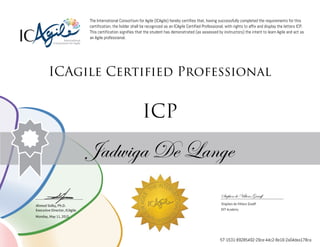 Ahmed Sidky, Ph.D.
Executive Director, ICAgile
The International Consortium for Agile (ICAgile) hereby certifies that, having successfully completed the requirements for this
certification, the holder shall be recognized as an ICAgile Certified Professional, with rights to affix and display the letters ICP.
This certification signifies that the student has demonstrated (as assessed by instructors) the intent to learn Agile and act as
an Agile professional.
ICAgile Certified Professional
ICP
Jadwiga De Lange
Stephen de Villiers Graaff
Stephen de Villiers Graaff
DVT Academy
Monday, May 11, 2015
57-1531-89285492-29ce-44c2-8e16-2a04dea178ca
 