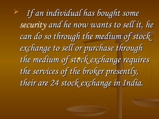  If an individual has bought someIf an individual has bought some
security and he now wants to sell it, heand he now wants to sell it, he
can do so through the medium of stockcan do so through the medium of stock
exchange to sell or purchase throughexchange to sell or purchase through
the medium of stock exchange requiresthe medium of stock exchange requires
the services of the broker presently,the services of the broker presently,
their are 24 stock exchange in India.their are 24 stock exchange in India.
..
 