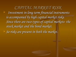 CAPITAL MARKET RISKCAPITAL MARKET RISK
 Investment in long term financial instrumentsInvestment in long term financial instruments
is accompanied by high capital market risks.is accompanied by high capital market risks.
Since there are two types of capital markets- theSince there are two types of capital markets- the
stock market and the bond market.stock market and the bond market.
 So risks are present in both the market.So risks are present in both the market.
 
