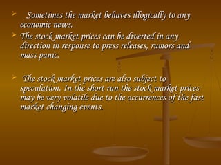  Sometimes the market behaves illogically to anySometimes the market behaves illogically to any
economic news.economic news.
 The stock market prices can be diverted in anyThe stock market prices can be diverted in any
direction in response to press releases, rumors anddirection in response to press releases, rumors and
mass panic.mass panic.
 The stock market prices are also subject toThe stock market prices are also subject to
speculation. In the short run the stock market pricesspeculation. In the short run the stock market prices
may be very volatile due to the occurrences of the fastmay be very volatile due to the occurrences of the fast
market changing events.market changing events.
 