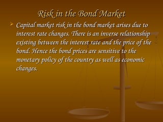 Risk in the Bond MarketRisk in the Bond Market
 Capital market risk in the bond market arises due toCapital market risk in the bond market arises due to
interest rate changes. There is an inverse relationshipinterest rate changes. There is an inverse relationship
existing between the interest rate and the price of theexisting between the interest rate and the price of the
bond. Hence the bond prices are sensitive to thebond. Hence the bond prices are sensitive to the
monetary policy of the country as well as economicmonetary policy of the country as well as economic
changes.changes.
 