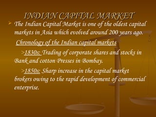 INDIAN CAPITAL MARKETINDIAN CAPITAL MARKET
 The Indian Capital Market is one of the oldest capital
markets in Asia which evolved around 200 years ago.
Chronology of the Indian capital markets
>1830s: Trading of corporate shares and stocks in
Bank and cotton Presses in Bombay. 
>1850s: Sharp increase in the capital market
brokers owing to the rapid development of commercial
enterprise. 
 