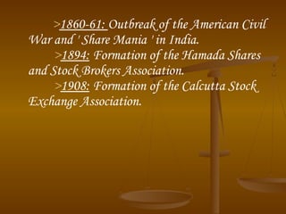 >1860-61: Outbreak of the American Civil
War and ' Share Mania ' in India. 
>1894: Formation of the Hamada Shares
and Stock Brokers Association. 
>1908: Formation of the Calcutta Stock
Exchange Association.
 