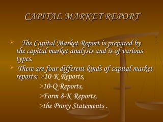 CAPITAL MARKET REPORTCAPITAL MARKET REPORT
 The Capital Market Report is prepared byThe Capital Market Report is prepared by
the capital market analysts and is of variousthe capital market analysts and is of various
types.types.
 There are four different kinds of capital marketThere are four different kinds of capital market
reports:reports: >>10-K Reports,
>10-Q Reports,
>Form 8-K Reports,
>the Proxy Statements .
 