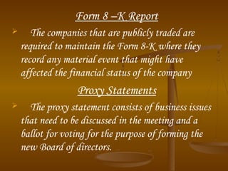 Form 8 –K Report
 The companies that are publicly traded are
required to maintain the Form 8-K where they
record any material event that might have
affected the financial status of the company
Proxy Statements
 The proxy statement consists of business issues
that need to be discussed in the meeting and a
ballot for voting for the purpose of forming the
new Board of directors.
 