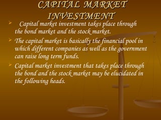 CAPITAL MARKETCAPITAL MARKET
INVESTMENTINVESTMENT
 Capital market investment takes place through
the bond market and the stock market.
 The capital market is basically the financial pool in
which different companies as well as the government
can raise long term funds.
 Capital market investment that takes place through
the bond and the stock market may be elucidated in
the following heads.
 