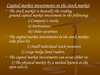 Capital market investments in the stock market
 The stock market is basically the trading
ground capital market investment in the following:
i) Company’s stocks
ii) Derivatives
iii) Other securities
 The capital market investments in the stock market
take place by:
1) Small individual stock investors
2) Large hedge fund traders.
 The capital market investments can occur either in:
1) The physical market by a method known as the
open outcry.
 