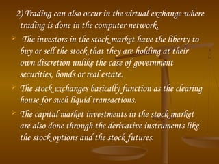 2) Trading can also occur in the virtual exchange where
trading is done in the computer network.
 The investors in the stock market have the liberty to
buy or sell the stock that they are holding at their
own discretion unlike the case of government
securities, bonds or real estate.
 The stock exchanges basically function as the clearing
house for such liquid transactions.
 The capital market investments in the stock market
are also done through the derivative instruments like
the stock options and the stock futures.
 