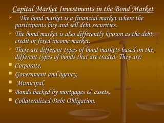 Capital Market Investments in the Bond Market
 The bond market is a financial market where theThe bond market is a financial market where the
participants buy and sell debt securities.participants buy and sell debt securities.
 The bond market is also differently known as the debt,The bond market is also differently known as the debt,
credit or fixed income market.credit or fixed income market.
 There are different types of bond markets based on theThere are different types of bond markets based on the
different types of bonds that are traded. They are:different types of bonds that are traded. They are:
 Corporate,Corporate,
 Government and agency, Government and agency, 
 Municipal,Municipal,
 Bonds backed by mortgages & assets,Bonds backed by mortgages & assets,
 Collateralized Debt Obligation.Collateralized Debt Obligation.
 
