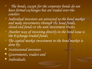  The bonds, except for the corporate bonds do not
have formal exchanges but are traded over-the-
counter.
 Individual investors are attracted to the bond market
and make investments through the bond funds,
closed-end-funds or the unit investment trusts.
 Another way of investing directly in the bond issue is
the Exchange-traded-funds.
 The capital market investment in the bond market is
done by:
 Institutional investors
 Governments, traders and
 Individuals.
 