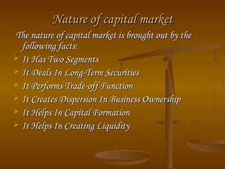 Nature of capital marketNature of capital market
The nature of capital market is brought out by theThe nature of capital market is brought out by the
following facts:following facts:
 It Has Two SegmentsIt Has Two Segments
 It Deals In Long-Term SecuritiesIt Deals In Long-Term Securities
 It Performs Trade-off FunctionIt Performs Trade-off Function
 It Creates Dispersion In Business OwnershipIt Creates Dispersion In Business Ownership
 It Helps In Capital FormationIt Helps In Capital Formation
 It Helps In Creating LiquidityIt Helps In Creating Liquidity
 
