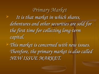 Primary MarketPrimary Market
 It is that market in which shares,It is that market in which shares,
debentures and other securities are sold fordebentures and other securities are sold for
the first time for collecting long-termthe first time for collecting long-term
capital.capital.
 This market is concerned with new issues.This market is concerned with new issues.
Therefore, the primary market is also calledTherefore, the primary market is also called
NEW ISSUE MARKET.NEW ISSUE MARKET.
 