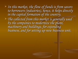  In this market, the flow of funds is from saversIn this market, the flow of funds is from savers
to borrowers (industries), hence, it helps directlyto borrowers (industries), hence, it helps directly
in the capital formation of the country.in the capital formation of the country.
 The collected from this market is generally usedThe collected from this market is generally used
by the companies to modernize the plant,by the companies to modernize the plant,
machinery and buildings, for extendingmachinery and buildings, for extending
business, and for setting up new business unit.business, and for setting up new business unit.
 