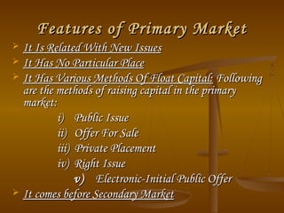 Features of Primary MarketFeatures of Primary Market
 It Is Related With New IssuesIt Is Related With New Issues
 It Has No Particular PlaceIt Has No Particular Place
 It Has Various Methods Of Float Capital:It Has Various Methods Of Float Capital: FollowingFollowing
are the methods of raising capital in the primaryare the methods of raising capital in the primary
market:market:
i) Public Issuei) Public Issue
ii) Offer For Saleii) Offer For Sale
iii) Private Placementiii) Private Placement
iv) Right Issueiv) Right Issue
v)v) Electronic-Initial Public OfferElectronic-Initial Public Offer
 It comes before Secondary MarketIt comes before Secondary Market
 
