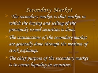 Secondary MarketSecondary Market
 The secondary market is that market inThe secondary market is that market in
which the buying and selling of thewhich the buying and selling of the
previously issued securities is done.previously issued securities is done.
 The transactions of the secondary marketThe transactions of the secondary market
are generally done through the medium ofare generally done through the medium of
stock exchange.stock exchange.
 The chief purpose of the secondary marketThe chief purpose of the secondary market
is to create liquidity in securities.is to create liquidity in securities.
 