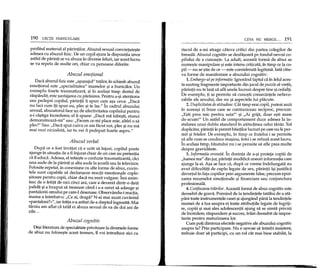 190 LEC'fII PARTICULARE
profitul material al parintilor. Abuzul sexual convietuie9te
adesea cu abuzul fizic. De un copil ajuns la dispozipa unor
astfel de parinti se va abuza in diverse feluri, iar acest lucru
se va repeta de multe ori, chiar cu persoane diferite.
Abuzul emotional
Daca abuzul fizic este "apanajul" tatilor, in schimb abuzul
emotional este "specialitatea" mamelor 9i a bunicilor. Un
exemplu foarte traumatizant, 9i in acela9i timp destul de
raspandit, este 9antajarea cu parasirea. Pentru a-9i atentiona
sau pedepsi copilul, parintii ii spun ca;!TIa~;aceva: "Daca
nu faci cum iti spun eu, plec 9i te las." In cadrul abuzului
sexual, abuzatorul face uz de afectivitatea copilului pentru
a-i G3.9tigaincrederea; el Ii spune: "Daca ma iube9ti, atunci
demonstreaza-mi" sau: "Facem ce-mi place mie, altfel 0 sa
pled" Sau: "Daca spui cuiva ce am facut noi, plec 9i nu ma
mai vezi niciodata, iar tu,vei fi pedepsit foarte aspru."
Abuzul verbal
Dupa ce a fost invatat ca e urat sa injuri, copilul poate
ajunge in situatia de a fi injurat chiar de cei care au pretentia
ca 11educa. Adesea, el traie9te 0 confuzie traumatizanta, caci
una aude de la parinti 9i alta aude la 9coala sau la televizor.
Folosite repetat, in conexiune cu alte forme de abuz, cuvin-
tele sunt capabile sa dec1~eze reactii emotionale cople-
9itoare pentru copii, chiar daca nu sunt vulgare. Imi amin-
tesc de 0 fetita de nici cinci ani, care a devenit dintr-o data
palida 9i a inceput sa tremure cand i s-a cerut sa adauge 9i
pantalonii omului pe care-l desenase. Observandu-i reactia,
mama a intrebat-o: "Ce ai, draga? N-ai mai auzit cuvantul
«pantaloni?»", iar fetita s-a aratat de-a dreptul ingrozita. Mai
tarziu am aflat ca tatal ei abuza sexual de ea de doi ani de
zile ...
Abuzul cognitiv
De9iIiteratura de specialitate privitoare la diversele forme
de abuz nu folose9te acest termen, il voi introduce aici cu
CEVA NU MERGE ... 191
riscul de a-mi atrage cateva critici din partea colegilor de
breasla. Abuzul cognitiv se desfa90ara pe fondul nevoii co-
pilului de a cunoa9te. La adult, aceasta forma de abuz se
nume9te manipulare 9ieste intens criticata, in timp ce la co-
pil- nu se 9tie de ce - este considerata legitima. lata cate-
va forme de manifestare a abuzului cognitiv:
1. Embargo-ul pe informafie. Ignorand faptul ca in felul aces-
ta sustrag fragmente importante din jocul de puzzle al viepi,
parintii nu te lasa sa afli unele lucruri despre tine 9iceilalti.
De exemplu, ti se pennite sa cun09ti consecintele nefavo-
rabile ale sexului, dar nu 9i aspectele lui placute.
2. Duplicitatea de atitudine. Cat timp erai copil, puteai auzi
in aceea9i zi fraze care se contraziceau reciproc, precum:
"E9ti prea mic pentru asta!" 9i "Ai grija, doar e9ti mare
de-acum!" Un astfel de comportament duce adesea la in-
stalarea unui dublu standard in atitudinea celui tanar. Tot
duplicitar, parinlii Iepermit baietilor lucruri pe care nu Ieper-
mit 9i fetelor. De exemplu, in timp ce fratelui i se permite
sa afle cum se conduce masina, fetei i se refuza acest lucru.
In acela9i timp, baiatului n~ i se permite sa afle prea multe
despre graviditate.
3. Informafia eronatif. In dorinta de a-9i proteja copiii de
"lumea rea" din jur, parinpi modifica uneori informapa care
ajunge la ei. A9a se face ca, dupa ce vreme indelungata au
avut dificultati de cuplu legate de sex, parintii i~i justifica
divortul in fata copiilor prin argumente false, precum epui-
zarea resurselor emotionale 9i financiare sau conjunctura
profesionala.
4. Confiscarea trifirilor. Aceasta forma de abuz cognitiv este
deosebit de grava. Pornind de la tendintele tatalui de a sta-
pam toate instrumentele casei 9iajungand pana la tendintele
mamei de a lua asupra ei toate atributiile legate de ingriji-
re, copiii 9i mai ales adolescentii ajung sa se simta privati
de incredere, raspundere 9isucces, trairi deosebit de impor-
tante pentru maturizarea lor.
Cum pop diminua efectele negative ale abuzului cognitiv
asupra ta? Prin participare. Nu e nevoie sa intrebi insistent,
trebuie doar sa participi, cu un rol cat mai bine stabilit, la
 