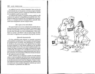 200 LECpI PARTICULARE
• conflictul iscat in vederea impadi.rii. Este acel tip de
cearta folosita de cei doi pentru a-~i testa reciproc limitele
~icare duce pana la urma la 0 impacare inflacarata, menita
sa consolideze cuplul ~i m~i mult;
• conflictul din orgoliu. In spatele acestui conflict se afla
instinctul de aparare a integritatii personalitatii tale. Prin-
cipiile invatate de la parinti, dar ~iincapatanarea ta p.atura-
la, fac ca 0 simpla cearta sa mearga pana-n panzele albe,
astfel incat despartirea devine singura ie~ire.
Mi-a spus cii nu mii iube$te
Sa-i spui in fata cuiva ca nu-l iube~ti este la fel de devas-
tator ~ide inutil ca ~ia-i spune ca-l iube~ti. Unii baieti ii spun
inca de la inceput fetei ca nu simt nimic pentru ea, iar relatia
lor este doar sexuala, ~iea tot se indragoste~te. Altii consi-
dera ca a spune "Te iubesc!" este un prag major al vietii,
echivalent cu logodna sau renuntarea la propriile interese.
Sfaturile binevoitorilor
Un bun psiholog poate detecta cu u~urinta caracterul
influentabil al unei persoane. De exemplu, daca psihologul
se scarpina brusc la ureche, acea persoana se va scarpina
la randul ei, de aceea~i parte, ca in oglinda.lntr-un cuplu,
se poate intampla ca unul dintre parteneri sa fie deosebit
de influentabil; cand se duce pe acasa capata anumite con-
vingeri, iar dupa ce petrece ceva timp cu prietena lui capata
cu totul alte convingeri. El e considerat un om bun, dar e
enervant prin inconsistenta comportamentului sau. lata ca-
teva persoane care pot produce influente serioase in decizii-
Ie de cuplu ale unui om tanar:
Mama. Nimeni nu se compara cu mama. Ea este femeia
unica, a carei sexualitate este atat de bine ascunsa, incat tot
ce face pentru copilul ei indragostit pare a fi mai important
~imai dezinteresat decat biata lui dragoste. Pentru a dimi-
nua influenta mamei asupra partenerului tau, trebuie sa ~tii
sa continui pe teren propriu dragostea materna, pe care el
s-a obi~nuit s-o primeasca de atatia ani.
 