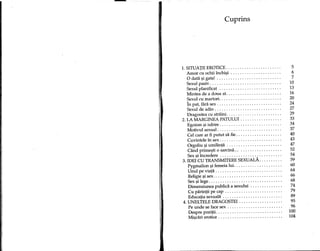 -
Cuprins
1. SITUATII EROTICE 5
Amor cu ochii inchi9i 6
o data 9i gata! 7
Sexul pasiv 10
Sexul planificat ., 13
Mintea de a doua zi. 16
Sexul cu martori. 20
In pat, fara sex 24
Sexul de adio 27
Dragostea cu straini 29
2. LA MARGINEA PATULUI 33
Egoism 9i iubire 34
Motivul sexual 37
Cel care ar fi putut sa fie 40
Cuvintele in sex 43
Orgoliu 9i umilinta 47
Cand prime9ti 0 sarcina 52
Sex si incredere 54
3. IDEI CU TRANSMITERE SEXUAL. 59
Pygmalion 9i femeia lui 60
Unul pe viata 64
Religie 9i sex 66
Sex 9i lege 68
Dimensiunea publica a sexului 74
Cu parintii pe cap 79
Educatia sexuala 89
4. UNELTELE DRAGOSTEI 95
Pe unde se face sex 96
Despre pozitii. 100
Mi9cari erotice 104
 