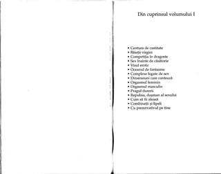 Din cuprinsul volumului I
• Centura de castitate
• Baietii virgini
• Competitia in dragoste
• Sexmainte de casatorie
• Visul erotic
• Oceanul de fantasme
• Complexe legate de sex
• Dimensiuni care conteaza
• Orgasmul feminin
• Orgasmul masculin
• Pragul durerii
• Repulsia, du~man al sexului
• Cum sa fii aleasa
• Combinatii ~ilipeli
• eu prezervativul pe tine
 