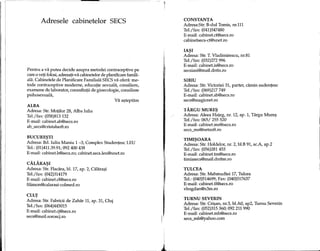 ------~------------------~---------
Adresele cabinetelor SEes
Pentru a va putea decide asupra metodei contraceptive pe
care 0veti folosi, adresati-va cabinetelor de planificare famili-
ala. Cabinetele de Planificare Familiala SECS va ofera: me-
tode contraceptive moderne, educatie sexuala, consiliere,
examene de laborator, consultatii de ginecologie, consiliere
psihosexuala,
Va a~teptam
ALBA
Adresa: Str. Motilor 28, Alba Iulia
Tel./fax: (058)813132
E-mail: cabinet.ab@secs.ro
ab_secs@cristalsoft.ro
BUCURE~TI
Adresa: Bd. Iuliu Maniu 1-3, Complex Studentesc LEU
Tel.: (01)411.39.91;092 400 438
E-mail: cabinet.b@secs.ro;cabinet.secs.1eu@xnet.ro
CALARA~I
Adresa: Str. Flacara, bl. 17, ap. 2, Calara~i
Tel./fax: (042)314179
E-mail: cabinet.cl@secs.ro
filimon@calarasi-colmed.ro
CLUJ
Adresa: Str. Fabricii de Zahar 11, ap. 31, Cluj
Tel./fax: (064)445015
E-mail: cabinet.cj@secs.ro
secs@mail.soroscj.ro
1
CONSTANTA
Adresa:Str. B-dul Tomis, nr.l11
Tel./fax: (041)547480
E-mail: cabinet.ct@secs.ro
cabinetsecs-ct@xnet.ro
IA~I
Adresa: Str. T. Vladimirescu, nr.81
Tel./fax: (032)272 996
E-mail: cabinet.is@secs.ro
secsiasi@mail.dntis.ro
SIBIU
Adresa: Str. Victoriei 31, parter, camin sudentesc
Tel./fax: (069)217749
E-mail: cabinet.sb@secs.ro
secs@magicnet.ro
TARGUMURE~
Adresa: Aleea Hateg, nr. 12, ap. 1, Targu Mure~
Tel./fax: 065/ 255520
E-mail: cabinet.ms@secs.ro
secs_ms@netsoft.ro
TIMI~OARA
Adresa: Str. Holdelor, nr. 2, bl.B 91, sc.A, ap.2
Tel./fax: (056)281453
E-mail: cabinet.tm@secs.ro
timissecs@mail.dnttm.ro
TULCEA
Adresa: Str. Mahmudiei 17, Tulcea
Tel.: (040)514699; Fax: (040)517637
E-mail: cabinet.tl@secs.ro
vbogdan@x3m.ro
TURNU SEVERIN
Adresa: Str. Cri~an, nr.3, bl.AO, ap2, Turnu Severin
Tel./fax: (052)315360; 092 211 990
E-mail: cabinet.mh@secs.ro
secs_mh@yahoo.com
 