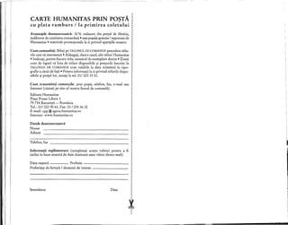CARTE HUMANITAS PRIN POSTA,
eu plata ramburs / la primirea eoletului
Avantajele dumneavoastra: 10 % reducere din pre~ul de librarie,
indiferent de cantitatea comandata • taxe po~taIe gratuite / suportate de
Humanitas • materiale promo~ionale la zi privind apari~iile noastre.
Cum comandati: Bifa~i pe TALONUL DE COMANDA precedent titlu-
rile care va intereseaza • Adauga~i, dad e cazul, alte titluri Humanitas
• Indica~i, pentru fiecare titlu, numarul de exemplare dorite • Tine~i
cont de faptul d lista de titluri disponibile ~i pre~urile Inscrise In
TALONUL DE COMANDA erau valabile la data trimiterii In tipo-
grafie a dqii de fa~a • Pentru informa~ii la zi privind titlurile dispo-
nibile ~i pre~ullor, suna~i la tel. 01/ 223 15 01.
Telefon, fax
Data na~terii Profesia _
Preferin~e de lectura / domenii de interes - _
Datele dumneavoastra
Nume
Adresa
Cum transmiteti comenzile: prin po~ta, telefon, fax, e-mail sau
Internet (duta~i pe site-ul nostru bonul de comanda).
Editura Humanitas
Pia~a Presei Libere 1
79 734 Bucure~ti - Romania
Tel.: 01/ 2229061, Fax: 01/2243632
E-mail: cpp@agora.humanitas.ro
Internet: www.humanitas.ro
Data
I
I
Informatii suplimentare (completa~i aceste rubrici pentru a fi :
indus In baza no astra de date destinatii unui viitor direct-mail) :I
I
I
I
I
I
I
I
I
I
I
I
I
I
I
I
I
I
I
I
I
I
I
eX
Semnatura
I
, I
 