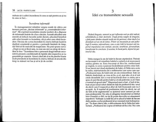 58 LECpI PARTICULARE
trebuie sa-i cultivi increderea in ceea ce e~ti pentru ea ~inu
in ceea ce faci...
Increderea informatii
In managementul relatiilor umane exista de ditiva ani
termeni precum "decizie informata" ~i"consimtamant infor-
mat". Ele exprima necesitatea omului modem de a dispune
de informatie inainte de a lua 0 decizie. Aceasta atitudine este
menita sa reduca riscurile acelei decizii, aducand beneficii
atat celui investit cu incredere, cat ~icelui care ofera incre-
dere. Decizia de a avea incredere in cineva trebuie luata in
deplina con~tienta ~i pentru 0 perioada limitata de timp,
dar fara sa fie marcata de suspiciune. Nu poti spune cuiva:
"Dupa ce mi-ai facut asta, nu mai am nici un strop de incre-
dere in tine." lncrederea intr-o persoana draga trebuie anco-
rata in prezent, conditionata de faptele zilei respective ~inu
garantata pe ve~nicie. Atunci cand ~tiica ai de pierdut foarte
mult pierzandu-tiincrederea in cineva, trebuie sa anunti din
timp ce masuri vei lua ~i sa te tii de cuvant.
3
ldei eu transmitere sexuala
Facand dragoste, oamenii se pot influenta unii pe altii radical,
schimbandu-~i chiar destinele. Dupa prima noapte de dragoste,
ofata poate ramiine ata~ata multi ani de partener, chiar dadi el se
dovede~te afi un om de nimic. Printr-un mecanism pe care psiho-
logii fl numesc rationalizare, ceea ce este trait la Inceput sub im-
periul impulsului este evaluat, asociat, ierarhizat, personalizat,
transformat In concluzie. ;;iacestea, In buna parte, depind de par-
tenerul tau.
Delia mergea la ore de balet in fiecare saptamana. Parintii
au incurajat-o sa considere baletul 0 cariera ~isa munceasca
asiduu pentru ea. Erau bucuro~i ca fiica lor, credincioasa
~ivirgina, va avea 0 pasiune incantatoare pentru orice fata.
N-au trecut nici doua saptamani de balet, ca Delia mi-a scris
la radio, marturisindu-mi 0 nelamurire care suna cam a~a:
"Profesorul meu de balet este un om extraordinar. Este un
balerin desavar~it, a~ vrea sa fiu ca el, mai ales ca ~i el ma
crede deosebita. leri a vrut sa faca lectii doar cu mine; mi-a
spus ca sunt facuta pentru balet ~ica ma potrivesc cu el. Oare
e normal sa spuna asta?" Raspunsul meu a fost: "Cred ca tre-
buie sa joci doua roluri distincte fata de profesorul tau: unul
de eleva care 11respecta ~i altul de fata frumoasa care nu-l
accepta. Ar fi normal sa predomine rolul de eleva, iar cel
de fata sa fie reglementat cu ajutorul unor oameni pe ma-
sura profesorului. Nu uita ca atingerea transforma un biirbat
intr-o bomba cu fitil, iar tie iti poate dezvolta un ata~ament
nepotrivit. Vorbe~tecu tatal tau sa te aduca la balet de fiecare
data, pentru ca el ~iprofesorul sa se cunoasca mai indeaproa-
pe." La doar cateva zile, 0 alta scrisoare de la Delia 1mimar-
turisea: "Profesorul mi-a spus ca trebuie sa fiu a lui. Nu i-am
 