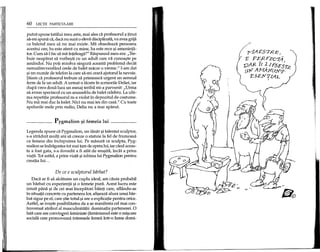 60 LEqn PARTICULARE
putut spune tatalui meu asta, mai ales di profesorul a tinut
sa-mi spuna ca, daca nu sunt 0 eleva disciplinata, va avea grija
ca baletul meu sa nu mai existe. Ma obsedeaza persoana
acestui om; ba este atent cu mine, ba este rece 9i ameninta-
tor. Cum sa-l fac sa ma inteleaga?" Raspunsul meu era: "Tre-
buie neaparat sa vorbe9ti cu un adult care va cunoa9te pe
amandoi. Nu poti rezolva singura aceasta problema decat
nemaifrecventand orele de balet macar 0 vreme." I-am dat
9iun numar de telefon la care sa-mi ceara ajutorulla nevoie.
$tiam ca profesorul trebuie sa primeasca urgent un semnal
ferm de la un adult. A urmat 0 tacere in scrisorile Deliei, iar
dupa vreo doua luni un mesaj teribil mi-a parvenit: "Urma
sa avem spectacol cu un ansamblu de balet celebru. La ulti-
ma repetitie profesorul m-a violat in depozitul de costume.
Nu ma mai duc la balet. Nici nu mai ies din casa." Cu toate
apelurile mele prin radio, Delia nu a mai aparut.
Pygmalion ~i femeia lui
Legenda spune ca Pygmalion, un tanar 9i talentat sculptor,
s-a straduit multi ani sa creeze 0 statuie la fel de frumoasa
ca femeia din inchipuirea lui. Pe masura ce sculpta, Pyg-
malion se indragostea tot mai tare de opera lui, iar cand aceas-
ta a fost gata, s-a dovedit a fi atat de reu9ita, mcat a prins
viata. Tot astfel, a prins viata 9iiubirea lui Pygmalion pentru
creatia luL..
De ce e sculptorul biirbat?
Daca ar fi sa alcatuim un cuplu ideal, am cauta probabil
un barbat cu experienta 9i 0 femeie pura. Acest lucru este
intuit pana 9i de cei mai incepatori baieti care, aflandu-se
in situatii concrete cu partenera lor, afigeaza alura unui bar-
bat sigur pe el, care 9tie totu19i are 0 explicatie pentru orice.
Astfel, se ive9te posibilitatea de a se manifesta cel mai con-
troversat atribut al masculinitatii: dominatia partenerei. 0
fata care are convin£eri feministe (feminismul este 0 mi9care
sociala care promoveaza interesele femeii intr-o lume domi-
 