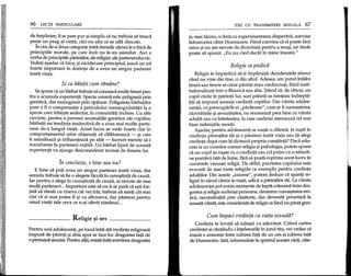 66 LEqu: PARTICULARE
de implinire; li se pare pur ~isimplu ca nu trebuie sa treaca
pe~te un prag al vietii, caci nu ~tiu ce se afla dincolo.
In cea de-a doua categorie intra femeile carora Ie e mea de
principiile morale, pe care inca nu Ie-au asimilat. Aici e
yorba de principiile parintilor, ale religiei, ale partenerului etc.
Vedeti a~adar ca frica, ~inicidecum principiul, joaca un ral
foarte important in dorinta de a avea un singur partener
toata viata.
$i cu bi1ietiicum ramane?
Se spune ca un barbat trebuie sa cunoasca multe femei pen-
tru a acumula experienta. Specia umana este poligama prin
genetica, dar monogama prin optiune. Poligamia barbatilor
pare a fi 0 compensatie a pericolului consangvinitatii la 0
specie care traie~te sedentar, in comunitati inchise. Cu alte
cuvinte, pentru a preveni anomaliile genetice ale copiilor,
barbatii au tendinta instinctiva de a avea mai multe parte-
nere de-a lungul vietii. Acest lucru se vede foarte clar in
comportamentul eelor obi~nuiti sa calatoreasca - ~i care
ii asimileaza ~i influenteaza pe altii - lucruri menite sa-i
transforme in parteneri viabili. Un barbat lipsit de aceasta
experienta va ajunge desconsiderat tocmai de femeia lui.
fn concluzie, e bine sau nul '
E bine sa poti avea un singur partener toata viata; dar
aceasta trebuie sa fie 0 alegere facuta in cuno~tinta de cauza.
Iar pentru a alege in cuno~tinta de cauza, ai nevoie de mai
multi parteneri... Important este sa nu ti se para cae~ti for-
tata sa ramai cu cineva cat vei trai; trebuie sa simti cat mai
clar ca ai mai putea fi ~i cu altcineva, dar pastrezi pentru
omul vietii tale ceva ce n-ai oferit nimanui ...
Religie ~i sex _
Pentru unii adolescenti, pe locul intiii sta credinta religioasa
impusa de parinti ~iabia apoi se face loc dragostei fata de
o persoana anume. Pentru altii,exista intiiiaventura dragostei
IDEI CD TRANSMITERE SEXUALA 67
~i,mai tarziu, 0 data cu experimentarea disperarii, survine
intoarcerea catre Dumnezeu. Fiind convins ca el poate face
orice ~inu are nevoie de divinitate pentru a reu~i, un tanar
poate sa spuna: "Eu nu cred decat in mine lnsumi."
Religia ca piedica
Religia te impiedica sa-ti impline~ti dezideratele atunci
cand nu vine din tine, ci din altul. Adesea, am putut intalni
tineri sau tinere ai carar parinti erau credincio~i, fiind insti-
tutionalizati intr-o Biserica sau aHa. $tiind ca, de obicei, un
copil crede in parintii lui, acei parinti se simteau indrepta-
titi sa impuna aceea~i credinta copiilor. Dar varsta adoles-
centei, cu preocuparile ei "pacatoase", cum ar fi cunoa~terea,
razvratirile ~isexualitatea, nu rezoneaza prea bine cu varsta
adulta sau cu batranetea, la care credinta atenueaza eel mai
bine nelini~tile mortii.
A~adar, pentru adolescenti se na~te 0 dilema: te na~ti in
credinta parintilor tai ~i 0 pastrezi toata viata sau iti alegi
credinta dupa cum iti dicteaza propria co~tiinta? Daca adu-
cern la un numitor comun religia ~ipsihologia, putem spune
ca un copil se na~te cu 0 credinta sau eel putin cu 0 atitudi-
ne pozitiva fata de lume, fara sa poata exprima acest lucru in
cuvintele vreunei religii. De altfel, puritatea copilului este
evocata de mai toate religiile ca exemplu pentru credinta
adultilor. Din aceste "axiome", putem deduce ca apartii re-
ligiei in sanul careia te na~ti, adica a parintilor till. La varsta
adolescentei pot exista momente de lupta crancena intre dra-
gostea ~ireligia aceleia~ipersoane, deoarece cuno~terea ero-
tica, neconsfintita prin casatorie, dar devenita prioritara la
aceasta varsta, este considerata de religie ca fiind un pacat grav.
Cum fmpaci credinta cu viata sexuala?
Credinta te invata sa iube~ti cu adevarat. Citind cartea
credintei ~icautandu-i intelesurile in jurul tau, vei vedea ca
exista 0 armonie intre iubirea fata de un om ~iiubirea fata
de Dumnezeu. lata, reformulate in spiritul acestei carti, cate-
 