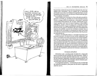 IDEI CU TRANSMITERE SEXUALA 91
lescent msa, instinctul sexual este inca dominat de cel al asi-
milarii prin cunoa~tere. A~a se explica de ce informatia
privitoare la sex este ~iun indemn la experimentare, iar pre-
ocuparile privitoare la sex pot deveni 0buna motivatie pen-
tru a acumula cunoa~tere.
Teama. Mulp sunt convin~i ca a face educape sexuala in-
seamna a-linvata pe cel tanar sa nu faca anumite lucruri.
Pentru a atinge astfel de deziderate, "educatorii" prezinta
consecintele infrico~atoare ale sexului, astfel inci3.tsa pro-
voace aparipa celui mai de temut du~man al dezvoltarii:
inhibipa (v. A$ face-o, dar mi-e frica, vol. I). De fapt, cea mai
naturala forma de a sugera posibilitatea aparipei unor situa-
tii riscante este umorul. Simuland cele mai vulnerabilizante
aspecte ale realitatii, umorul are multiple avantaje: face ca
situatiile sa fie reversibile, te transpune in rolul cuiva fara
sa te afecteze, ip demonstreaza superioritatea fata de persoa-
na ridiculizata etc.
Confuzie. Se intampla adesea ca mesajele transmise prin
procesul educativ sa aduca tot mai multe nelamuriri, a~a
cum 0 cunoa~tere mai mare presupune mai multe intrebari.
Confuzia se ive~te atunci cand exista prea multe alterna-
tive, iar discernamantul persoanei care Ie ia in consideratie
este insuficient dezvoltat. Tot confuzia se instaleaza ~iatunci
cand argumentele de natura rationala Ie contrazic pe cele
de natura afectiva, situatie care se nume~te disonanta cogni-
tiva. Speciali~tii in psihologie sociala ~tiu ca aceasta dificul-
tate este des intalnita in procesul de formare a atitudinii la
adolescenti.
Formarea atitudinii
Atitudinea este 0 predispozitie invatata de a raspunde
intr-un anume fel unei situatii sau unei persoane. Astfel, 0
persoana are anumite atitudini fata de avort, sex prema~i-
tal (sex inaintea casatoriei), minciuna, homosexuali etc. In
formarea unei atitudini (de exemplu, fata de folosirea pre-
zervativului) intra trei componente:
• Componenta afectiva - se bazeaza pe ceea ce simp fatcl
de subiectul atitudinii ("Imi place sa ma simt in siguranta
cand fac sex");
 