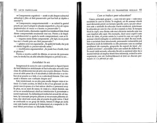 92 LEqn PARTICULARE
• Componenta cognitiva - arata ce li'tiidespre subiectul
atitudinii (,,$tiu ca fara prezervativ pot lua boli li'icapiita 0
sarcina");
• Componenta comportamentala - se refera la gestul
practic pe care il adopp in situapa respectiva ("Am sa-i spun
partenerului ca vreau s-o facem cu prezervativ").
In cazul nostru, disonanta cognitiva se instaleaza intre doua
dintre componentele enumerate mai sus. Pentru a Ie impa-
ca, adolescentul va apela la unele compromisuri, cum ar fi:
- negarea uneia dintre componente: "De fapt, nu se poate
lua nici 0 boaHi prin sex fara prezervativ."
- gasirea unor noi argumente: "Teapara de boala, dar pop
sa ramai frigida cu prezervativele astea."
- modificarea argumentelor: "Se poate lua 0 boala, daca
ai ghinion."
Pentru a rezolva astfel de dileme, ai nevoie de persoane
care, la rilndullor, sa aiM atitudini limpezi cu privire la sex...
Autodidact in sex
Imagineaza-ti scena in care 0 profesoara cu figura tipica
de fata batrana se straduieli'te sa faca educatie sexuala unei
clase de adolescenp trecup prin ciur li'iprin darmon. Pentru
ca ea sa aiba li'ansede a fi ascultata li'iutila elevilor n-ar tre-
bui sa se poarte ca 0 fata, ci ca 0 adevarata femeie. Oar cum
arata 0 femeie care vorbeli'te despre sex?
Este misterioasa, nu se li'tiuprea multe despre viata ei in-
tima. Cu toate acestea, in felul ei de-a fi se ghiceli'te un ele-
~ent care-p spune ca a fost macar candva 0 persoana sexy.
In plus, nu se mira de nimic; in viata ei a V3zut destule, ali'a
ca nu se scandalizeaza cand un interlocutor ii povesteli'te 0
scena ruli'inoasa. Ea delimiteaza instinctul sexual de cel ma-
tern, ili'icunoali'te propria placere li'irecunoali'te placerea al-
tuia, dar cand este cazul, li'tiesa poarte de grija cuiva. Cand
se confrunta cu un grup de baieti, femeia 11alege pe acela
care este leader naturalli'i il determina sa 0 respecte (v. fil-
mul Minti periculoase cu Michelle Pfeiffer).
IDEI CU TRANSMITERE SEXUAL1. 93
Cum se traduce peer education?
Gali'ca,anturajul, grupul :- cum vrei sa-i spui - este mica
societate in care te afirmi. In engleza, cei de aceeali'ivarsta
sunt denumip printr-un termen specific: peers, iar peer educa-
tion este 0 metoda de educatie foarte moderna, referitoare
la educatia pe care p-o fac cei de-o seama cu tine. In terapia
fricHla copii, una dintre cele mai eficiente metode este cea
care implica alti copii. De exemplu, daca unui copil ii este
frica de caini, el poate asista la 0 scena in care un copil de
aceeali'ivarsta mangaie cu satisfactie un catel. Ba mai mult,
intr-o societate bine structurata, persoanele vulnerabile pot
beneficia mult de intalnirile cu alte persoane care au aceeali'i
problema (de exemplu, grupurile de suport de tipul"Al-
coolicii anonimi", asociatiile celor care sufera de diabet etc.).
In cazul viepi sexuale, educatia facuta cu ajutorul celor de-o
seama trebuie sa implice tineri bine informap, avilnd la activ
experiente care sa-i indreptateasca sa tina un discurs per-
suasiv (v. Cu pilrintii pe cap).
 