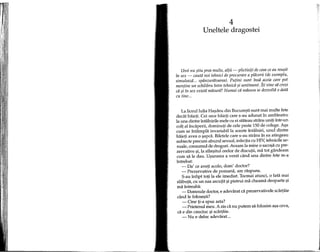4
Uneltele dragostei
Unii nu ?tiu prea multe, altii - plictisiji de ceea ce au reu?it
fn sex - cautii noi tehnici de procurare a pliicerii (de exemplu,
simuleazii ... spanzuriitoarea). Putini sunt fnsii aceia care pot
mentine un echilibru fntre tehnicii ?i sentiment. Iti vine sii crezi
cii ?i fn sex existii miisurii? Numai cii miisura se dezvoltii 0 datii
cu tine ...
La liceul Iulia Ha~deu din Bucure~ti sunt mai multe fete
dedit baieti. Cei zece baieti care s-au adunat in amfiteatru
la una dintre intalnirile mele cu ei stateau strans uniti intr-un
colt al incaperii, dominati de cele peste 150 de colege. A~a
cum se inHimpla invariabilla aceste inHHniri, unul dintre
baieti avea 0 ~apca. Biletele care s-au strans in ea atingeau
subiecte precum abuzul sexual, infectia cu HIV, tehnicile se-
xuale, consumul de droguri. Aveam la mine 0 saco~a cu pre-
zervative ~i,la sfar~itul orelor de discutii, ma tot gandeam
cum sa Ie dau. U~urarea a venit cand una dintre fete m-a
intrebat:
- Oa' ce aveti acolo, dom' doctor?
- Prezervative de pomana, am raspuns.
S-au infipt toti la ele imediat. Tocmai atunci, 0 fata mai
slabuta, cu un nas ascutit 1?ipistrui ma cheama deoparte 1?i
ma intreaba:
- Oomnule doctor, e adevarat ca prezervativele sdirtaie
cand Ie folose~ti?
- Cine ti-a spus asta?
- Prietenul meu. A zis ca nu putem sa folosim a~a ceva,
ca e din cauciuc ~iscartaie.
- Nu e deloc adevarat...
 