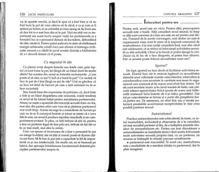 126 LEqH PARTICULARE
va, in spatele urechii, ~i daca Ie spui ca a fost bine ~i ca au
fost buni la pat de vreo cateva ori la rand, e ca ~i cum ai fi
apasat pe buton, ei se schimba ~ichiar ajung sa fie buni sau
sa dea tot ce e mai bun din ei in pat. Nici nu ~titi voi ce im-
portanta are acest lucru asupra vietii lui profesionale ~i a
formarii lui ca 0 persoana demna de incredere, debordand
de idei, creativa. Pentru patul acela el e in stare sa cheltuiasca
energii nebanuite; exista voci care afirma ca intreaga civili-
zatie umana s-a cladit in jurul acestei dorinte a barbatului
de a-i dovedi femeii ca el poate.
Cu magnetul in san
Ce parere aveti despre femeile sau fetele care, prin fap-
tul ca sunt bune la pat, tin langa ele un baiat dorit de multe
altele? Iar acestea din urma se intreaba nedumerite: "Cum
poate el sa stea cu aia? Cred ca e buna la pat!" Ce credeti ca
face in pat de-l tine langa ea ani de zile? Unii se gandesc ca
ea face tot felul de lucruri pe care 0 fata serioasa nu le-ar
face niciodata.
$tiu foarte bine din experienta de psihiatru ca, daca intre
o fata ~i un baiat despartirea este iminenta, exista tendinta
ca sexul sa fie folosit fortat pentru mentinerea partenerului.
Atunci se na~te 0 aparenta efervescenta sexuala intre cei doi,
mai ales din partea celui care vrea sa-~ipastreze partenerul
mai mult timp. Acesta recurge la 0 sumedenie de lucruri pe
care nu le-ar fi conceput inainte ~i totu~i se simte ca e ceva
fals in asta, iar sexulii produce repulsie crescanda ~iun com-
portament evitant.1n plus, ca fata trebuie sa ~tii ca, pentru
a tine un partener legat de tine poo sex, trebuie sa dai din ce
in ce mai mult, mai ales la cerere.
Unii vor spune ca incercarea de a tine 0 persoana in pat
nu merge la infinit, dar sa 9tip ca uneori poate sa dureze cap-
va ani buni. Sa fii bun la pat este 0 capacitate la fel de impor-
tanta ca ~i cea intelectuala. De multe ori, ea se bazeaza pe
talent, dar aproape intotdeauna functioneaza datorita per-
ceptiei partenerului asupra ta.
UNELTELE DRAGOSTEI 127
"-
Inlocuitori penlru sex
Pentru unii, sexul este un viciu. Pentru altii, preocuparea
sexuala este 0 boala. Altii considera sexul imoral, in timp
ce altii sunt conv~i ca a face sex este un act pentru mai tar-
ziu. Pornind de la aceste convingeri, unii dintre cei care-ti
organizeaza viata sunt in stare sa-ti imp una consumul de
anafrodisiace. Cei mai multi considera insa, mai ales cand
e~ti adolescent, ca ar trebui sa inlocuie~ti activitatea sexua-
la cu alte activitap. Chiar ~itu insuti ai putea ajunge la con-
cluzia ca, in loc de a face dragoste, ai putea face altceva.
Dar ce anume poate inlocui sexualitatea unui om?
Sportul?
De fapt, sportul nu face decat sa faciliteze activitatea se-
xuala. Efortul fizic sta in stransa legatura cu sexualitatea
datorita unor substante numite catecolamine; adrenalina ~i
noradrenalina sunt secretate in cantitate mai mare in orga-
nismul care urmeaza sa fie supus unui efort fizic intens. Tot
ele sunt secretate masiv ~iin cazul reacpei de furie, care pre-
ceda adesea agresivitatea fizica (poate de aceea unii halte-
rofili mimeaza furia inainte de a-~i ridica greutatile). Dar
tot pe catecolamine se bizuie ~i 0 parte din pregatirea fizi-
ca pentru sex. De asemenea, un efort fizic sau 0 emope pu-
ternica prealabile accentueaza receptivitatea in fata unui
posibil partener sexual.
Autoerotismul
Practica autoerotismului este echivalenta, in mare, cu ac-
tul masturbarii, incluzand ~i obi~nuinta de a te considera
eel mai accesibil partener al tau, de a indeplini anumite ritu-
aluri de autosatisfacere etc. Partea cea mai daunatoare a
autoerotismului se manifesta atunci cand acesta 1nlocuie~te
toata activitatea sexuala propriu-zisa, cu un partener, iar
aceasta se intampla in situatii pr~cum urmatoarele:
• partenerul este inaccesibil. In acest caz, masturbarea
este 0 modalitate de a mentine relapa cu partenerul, dar in
plan imaginar;
 