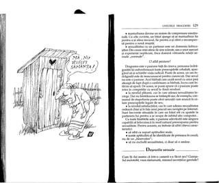 UNELTELE DRAGOSTEI 129
• masturbarea devine un sistem de compensare emotio-
nala. Cu alte cuvinte, un baiat ajunge sa se masturbeze fie
pentru a-~i alina necazul, fie pentru a-~i oferi 0 recompen-
sa pentru 0 noua reu~ita;
• sexualitatea cu un partener este un domeniu infrico-
~ator.Din cauza unei stime de sine scazute, sau a unor e~ecuri
~i experiente neplacute, frica domina viitoarele relatii se-
xuale "normale".
o aWl pasiune!
Dragostea este 0 pasiune fata de cineva; persoana indra-
gostita i~i subordoneaza toate preocuparile celuilalt, ajun-
gand sa-9i schimbe viata radical. Poate de aceea, un om in-
dragostit este de nerecunoscut pentru cunoscuti. Dar sexul
nu este 0 pasiune. Acei barbati care cauta sexul cu orice pret
alearga de fapt dupa 0 confirmare ca barbati, lucru care in-
tarzie sa apara. De aceea, se poate spune ca 0 pasiune poate
intra in competitie cu sexulla doua niveluri:
• la nivelul placerii, caz in care adesea sexualitatea in-
vinge. Dar nu intotdeauna se intampla a~a;de exemplu, con-
sumul de stupefiante poate oferi senzatii care arunca in ui-
tare preocuparile legate de sex;
• la nivelul satisfactiilor, caz in care adesea sexualitatea
cedeaza chiar ~iin fata ~ui pescuit sau navigari pe Internet.
Sunt frecvente situatiile in care un baiat sta cu spatele la
partenera lui pentru a se ocupa de iubitul sau computer ...
Cu toate limitarile sale, 0 pasiune adevarata este singura
capabila sa inlocuiasca in mod natural preocuparea pentru
sexualitate. Pentru aceasta, ea trebuie sa aiba cateva carac-
teristici:
• sa aiba ca suport aptitudini reale;
• aceste aptitudini sa fie identificate de persoana in cauza,
nu de un "binevoitor";
• sa nu excluda sexualitatea, ci doar sa 0 amane.
De~euri1e sexuale
Cum iti dai seama ca intr-o camera s-a facut sex? Cear~a-
ful mototolit, vaza rasturnata, mirosul secretiilor genitale?
 
